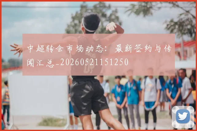 中超转会市场动态:最新签约与传闻汇总_20260521151250