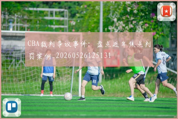 CBA裁判争议事件:盘点近年焦点判罚案例_20260526125131