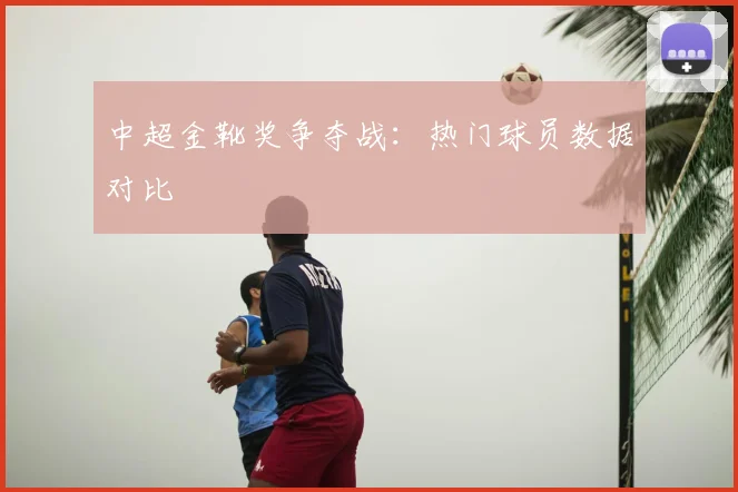 中超金靴奖争夺战:热门球员数据对比