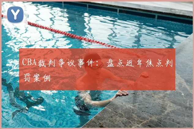 CBA裁判争议事件:盘点近年焦点判罚案例