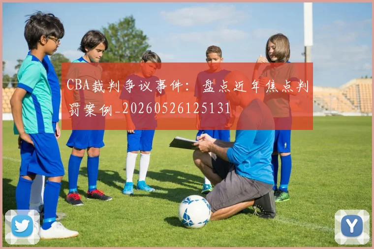 CBA裁判争议事件：盘点近年焦点判罚案例_20260526125131
